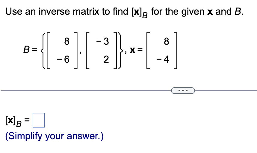 Use an inverse matrix to find \([x]_B\) for the given \(x\) and \(B\).

\[
B = \left\{ \begin{bmatrix} 8 \\ -6 \end{bmatrix}, \begin{bmatrix} -3 \\ 2 \end{bmatrix} \right\}, \quad x = \begin{bmatrix} 8 \\ -4 \end{bmatrix}
\]

\[ 
[x]_B = \boxed{\phantom{}} 
\]

(Simplify your answer.)