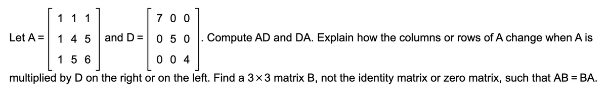 700
1 1 1
145
050
156
004
multiplied by D on the right or on the left. Find a 3×3 matrix B, not the identity matrix or zero matrix, such that AB = BA.
Let A =
and D=
Compute AD and DA. Explain how the columns or rows of A change when A is