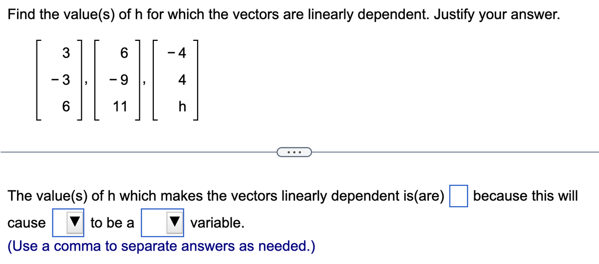 Find the value(s) of h for which the vectors are linearly dependent. Justify your answer.
3
- 3
6
6
9
11
4
4
h
The value(s) of h which makes the vectors linearly dependent is(are) because this will
cause
to be a
variable.
(Use a comma to separate answers as needed.)