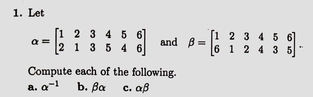 1. Let
a=
[1 2 3 4 5 6
2 1 3 5 4 6
and B=
Compute each of the following.
a. q-1
b. βα c. αβ
1 2 3 4 5 6
6 12435