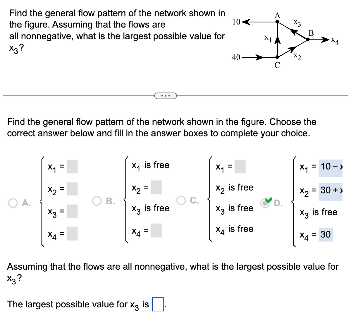 Find the general flow pattern of the network shown in
the figure. Assuming that the flows are
10
all nonnegative, what is the largest possible value for
X3?
O A.
X₁
X₂
Find the general flow pattern of the network shown in the figure. Choose the
correct answer below and fill in the answer boxes to complete your choice.
x3
ХА
=
=
=
B.
X₁ is free
X2
X3 is free
X4
=
=
40-
C.
X1
x₁ =
X2 is free
X3 is free
ха
is free
x3
B
X4
X₁ = 10->
= 30 + >
X₂
X3 is free
X4 = 30
Assuming that the flows are all nonnegative, what is the largest possible value for
X3?
The largest possible value for x3 is