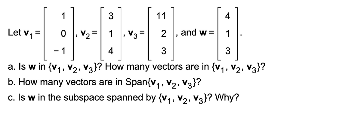 3
11
4
1
0
V₂ = 1
2
1
- 1
4
3
3
a. Is w in {V₁, V₂, V3}? How many vectors are in {V₁, V₂, V3}?
b. How many vectors are in Span{v₁, V₂, V3}?
c. Is w in the subspace spanned by {V₁, V₂, V3}? Why?
Let v₁ =
V3
=
and w=