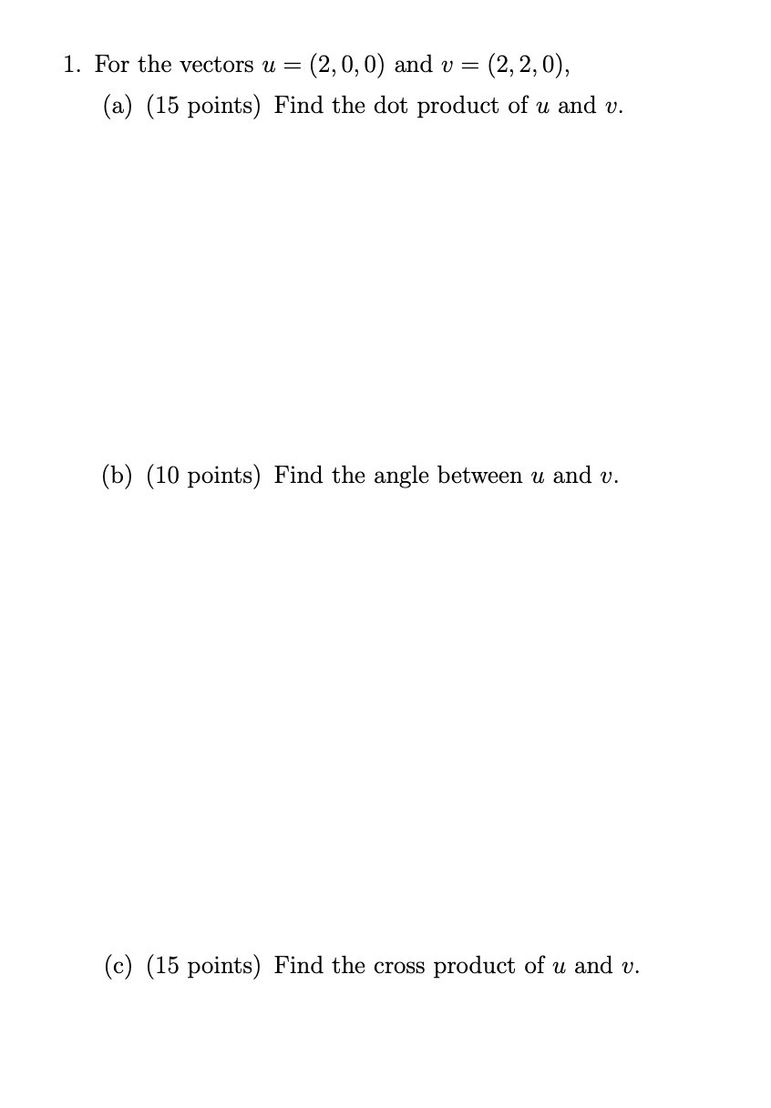 1. For the vectors u = (2,0,0) and v = (2,2,0),
(a) (15 points) Find the dot product of u and v.
(b) (10 points) Find the angle between u and v.
(c) (15 points) Find the cross product of u and v.