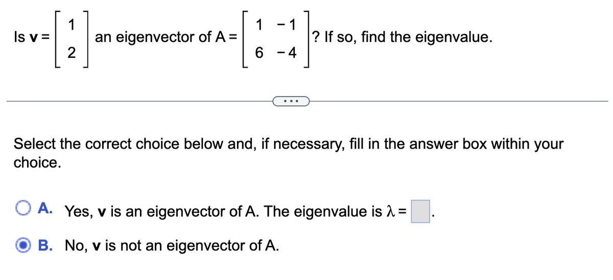 1
[2]
Is v=
an eigenvector of A =
1
6
1
-4
? If so, find the eigenvalue.
Select the correct choice below and, if necessary, fill in the answer box within your
choice.
O A. Yes, v is an eigenvector of A. The eigenvalue is λ =
B. No, v is not an eigenvector of A.