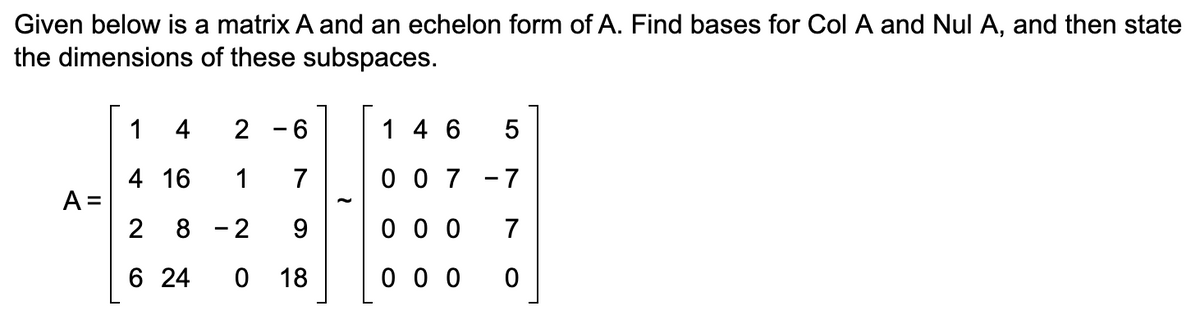 Given below is a matrix A and an echelon form of A. Find bases for Col A and Nul A, and then state
the dimensions of these subspaces.
A =
1
4
2
4 16
1
2 8 -2
6
24
6
7
9
0 18
-
1 46 5
007-7
000 7
000 0