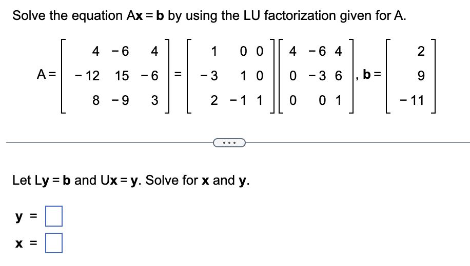 Solve the equation Ax = b by using the LU factorization given for A.
THI
0 -3 6 , b:
9
- 11
4
A = - 12
y
11
8
X =
- 6
4
15
- 6
-9 3
-
||
=
1
- 3
Let Ly = b and Ux=y. Solve for x and y.
00 4 - 6 4
10
2 - 1 1 0 01
2