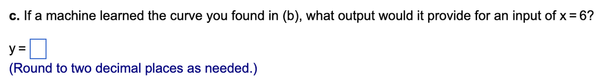 c. If a machine learned the curve you found in (b), what output would it provide for an input of x = 6?
y =
(Round to two decimal places as needed.)