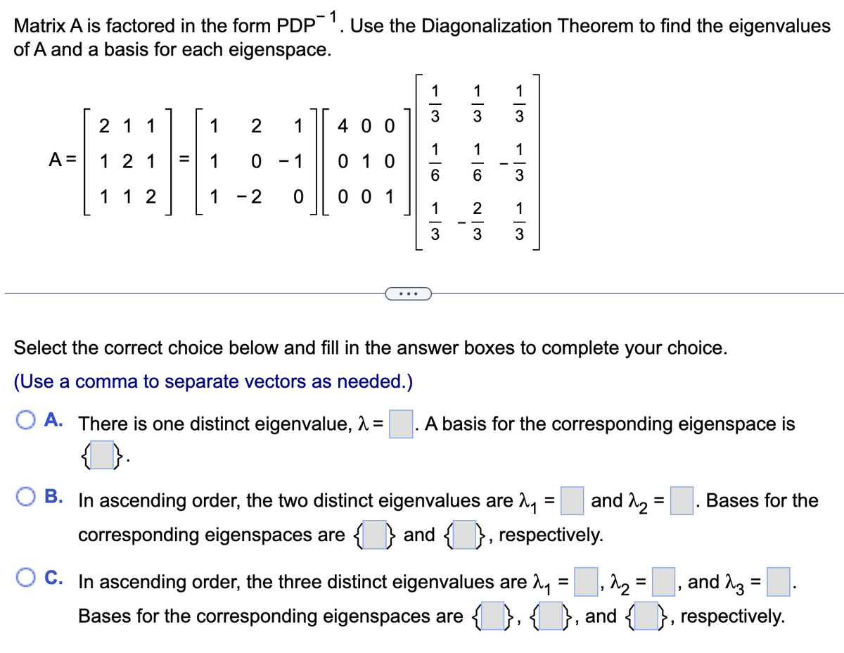 Matrix A is factored in the form PDP¯1. Use the Diagonalization Theorem to find the eigenvalues
of A and a basis for each eigenspace.
1 2 1 400
BHB
121 = 10 1 010
1 - 2 0 001
A =
2 1 1
1 12
1
3
1
3
-13
-16
W|N
دامه داده
w|→
3
Select the correct choice below and fill in the answer boxes to complete your choice.
(Use a comma to separate vectors as needed.)
O A. There is one distinct eigenvalue, λ =
A basis for the corresponding eigenspace is
=
O B. In ascending order, the two distinct eigenvalues are 2₁
corresponding eigenspaces are { } and { }, respectively.
and ₂
=
₂2₂ =
"
Bases for the
and 23
=
OC. In ascending order, the three distinct eigenvalues are ₁
Bases for the corresponding eigenspaces are {}},{
{}, and, respectively.
=