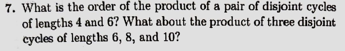 7. What is the order of the product of a pair of disjoint cycles
of lengths 4 and 6? What about the product of three disjoint
cycles of lengths 6, 8, and 10?