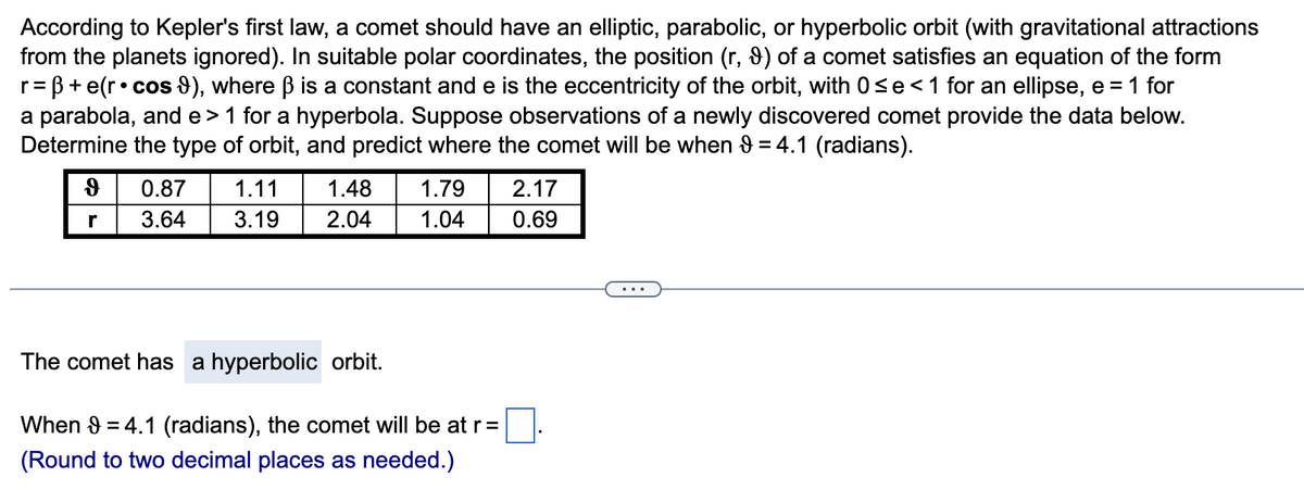 According to Kepler's first law, a comet should have an elliptic, parabolic, or hyperbolic orbit (with gravitational attractions
from the planets ignored). In suitable polar coordinates, the position (r, 9) of a comet satisfies an equation of the form
= ß+e(r• cos 9), where ß is a constant and e is the eccentricity of the orbit, with 0≤e < 1 for an ellipse, e = 1 for
a parabola, and e> 1 for a hyperbola. Suppose observations of a newly discovered comet provide the data below.
Determine the type of orbit, and predict where the comet will be when 9 = 4.1 (radians).
r=
d
r
0.87 1.11 1.48 1.79
3.64 3.19
2.04
1.04
The comet has a hyperbolic orbit.
When 9 = 4.1 (radians), the comet will be at r =
(Round to two decimal places as needed.)
2.17
0.69