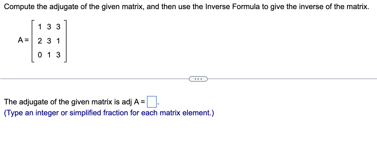 Compute the adjugate of the given matrix, and then use the Inverse Formula to give the inverse of the matrix.
A =
133
231
013
The adjugate of the given matrix is adj A =
(Type an integer or simplified fraction for each matrix element.)