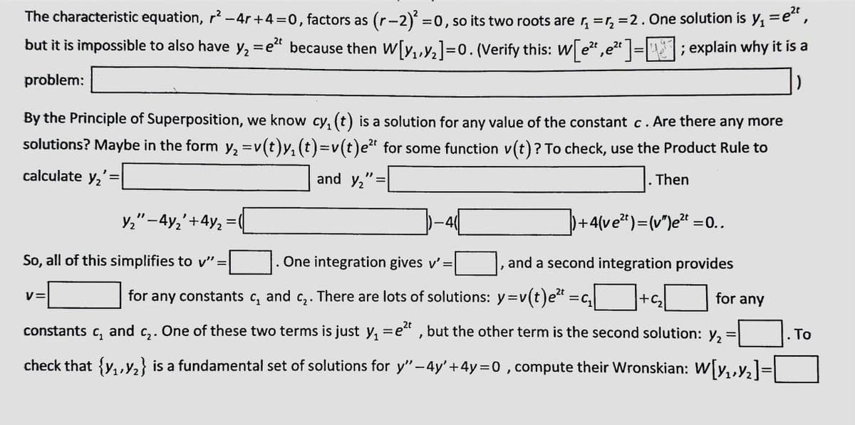 =e²t,
The characteristic equation, r² −4r +4=0, factors as (r−2)² = 0, so its two roots are r₁=₂=2. One solution is y₁ = e
but it is impossible to also have y₂ = e²t because then W[₁,₂]=0. (Verify this: W[e²,e²¹]=[]; explain why it is a
2t
2t
problem:
)
By the Principle of Superposition, we know cy₁ (t) is a solution for any value of the constant c. Are there any more
solutions? Maybe in the form y₂ =v(t)y₁ (t)=v(t)e² for some function v(t)? To check, use the Product Rule to
calculate y₂
Y₂"-4y₂' +4y₂
So, all of this simplifies to v" =
V=
-
and Y₂":
=
-4(
. One integration gives v' =
for any constants c₂ and
"
for any
C₂.
There are lots of solutions: y=v(t)e²t
2t
C₂.
One of these two terms is just y₁=e²t, but the other term is the second solution: y₂ =
constants c₁ and
check that {₁,₂} is a fundamental set of solutions for y" −4y'+4y=0, compute their Wronskian: W[₁,₂]=
. Then
●
])+4(ve²) = (v")e²t = 0..
and a second integration provides
=C₁
+C₂
. To