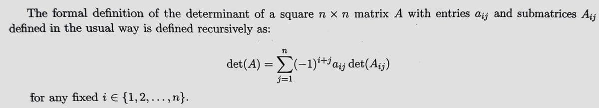 The formal definition of the determinant of a square n × n matrix A with entries aij and submatrices Aij
defined in the usual way is defined recursively as:
for any fixed i € {1,2, ,n}.
n
det(A) = Σ(−1)²+¹ ai¡ det(Aij)
Aij
j=1