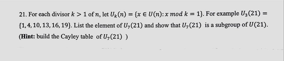 21. For each divisor k > 1 of n, let U₁ (n) = {x € U(n): x mod k = 1}. For example U3 (21) =
{1, 4, 10, 13, 16, 19}. List the element of U₂ (21) and show that U₂ (21) is a subgroup of U(21).
(Hint: build the Cayley table of U,(21) )