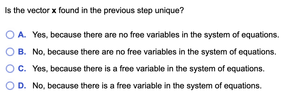 Is the vector x found in the previous step unique?
OA. Yes, because there are no free variables in the system of equations.
B. No, because there are no free variables in the system of equations.
C. Yes, because there is a free variable in the system of equations.
D. No, because there is a free variable in the system of equations.