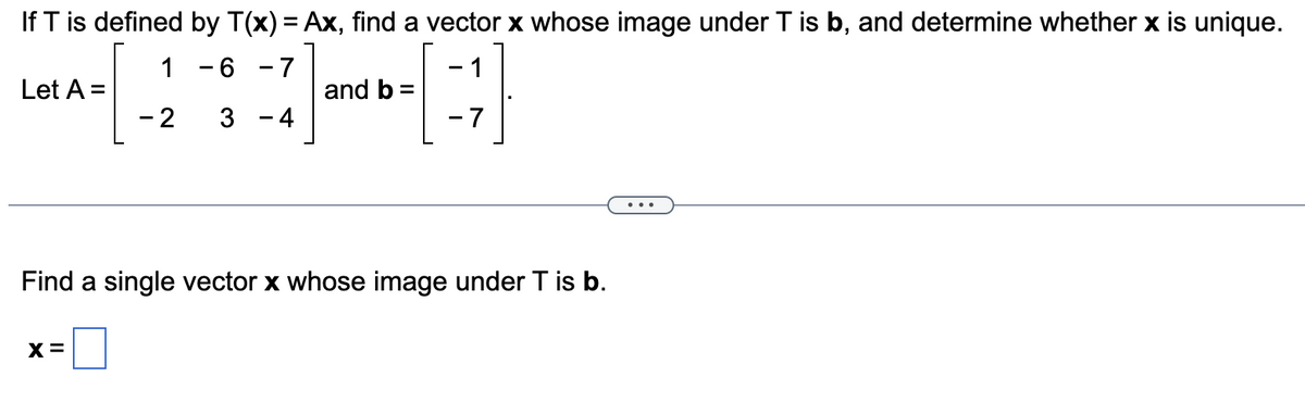 If T is defined by T(x) = Ax, find a vector x whose image under T is b, and determine whether x is unique.
1
- 2
6 -7
3 - 4
A
-7
Let A =
and b =
Find a single vector x whose image under T is b.
X=