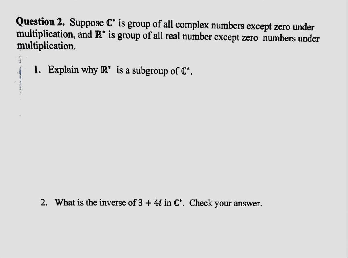 Question 2. Suppose C* is group of all complex numbers except zero under
multiplication, and R* is group of all real number except zero numbers under
multiplication.
1. Explain why R* is a subgroup of C*.
2. What is the inverse of 3 + 4i in C*. Check your answer.