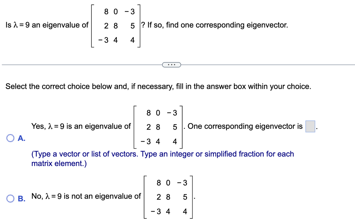 Is λ = 9 an eigenvalue of
80-3
O A.
5? If so, find one corresponding eigenvector.
28
- 3 4 4
Select the correct choice below and, if necessary, fill in the answer box within your choice.
80-3
28 5 One corresponding eigenvector is
- 3 4 4
(Type a vector or list of vectors. Type an integer or simplified fraction for each
matrix element.)
Yes, λ = 9 is an eigenvalue of
B. No, λ = 9 is not an eigenvalue of
80-3
28
5
- 3 4 4