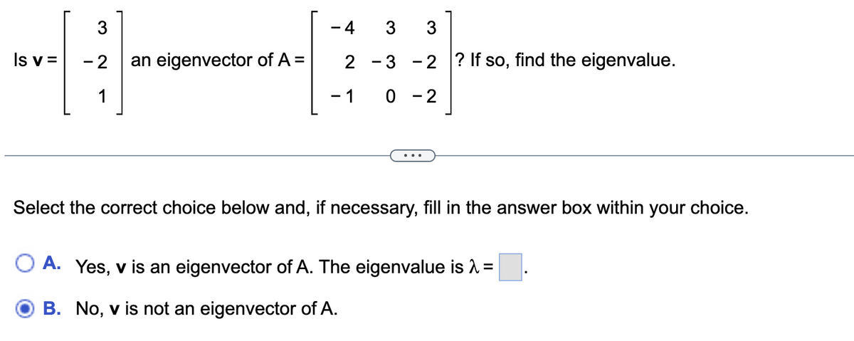 3
Is v= - 2 an eigenvector of A =
1
- 4
3 3
2 -3 -2 ? If so, find the eigenvalue.
0-2
- 1
Select the correct choice below and, if necessary, fill in the answer box within your choice.
O A. Yes, v is an eigenvector of A. The eigenvalue is λ =
B.
No, v is not an eigenvector of A.