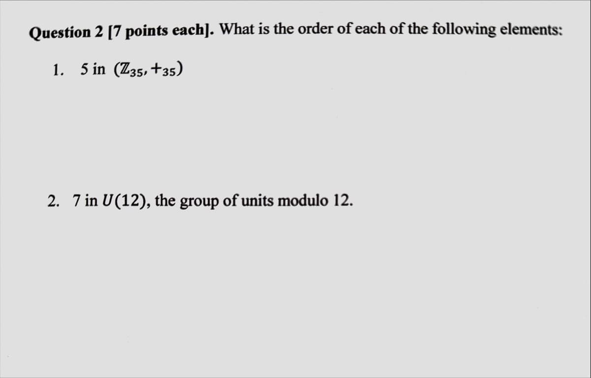 Question 2 [7 points each]. What is the order of each of the following elements:
1. 5 in (Z35, +35)
2. 7 in U(12), the group of units modulo 12.