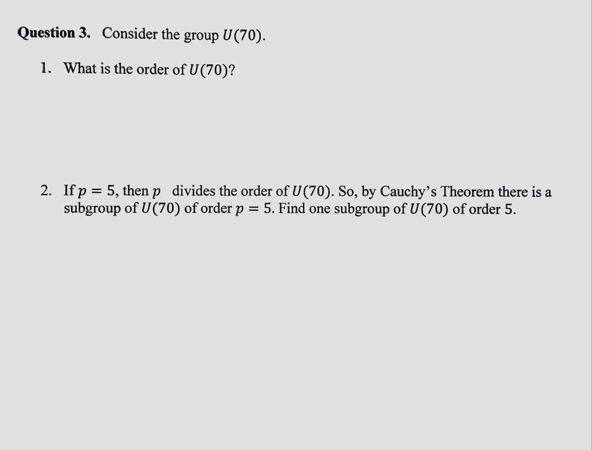 Question 3. Consider the group U(70).
1. What is the order of U(70)?
2. If p = 5, then p divides the order of U(70). So, by Cauchy's Theorem there is a
subgroup of U(70) of order p = 5. Find one subgroup of U(70) of order 5.