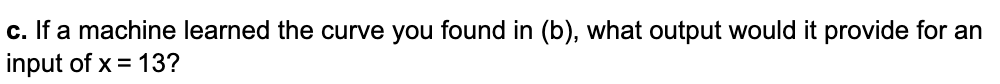 c. If a machine learned the curve you found in (b), what output would it provide for an
input of x = 13?