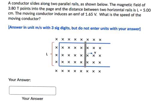 A conductor slides along two parallel rails, as shown below. The magnetic field of
3.80 T points into the page and the distance between two horizontal rails is L = 5.00
cm. The moving conductor induces an emf of 1.65 V. What is the speed of the
moving conductor?
[Answer in unit m/s with 3 sig digits, but do not enter units with your answer)
x x x x x x x x
x x x x x x x
X x xX
x x X
X x x xx x X X
X x x x x x
X X
Your Answer:
Your Answer
