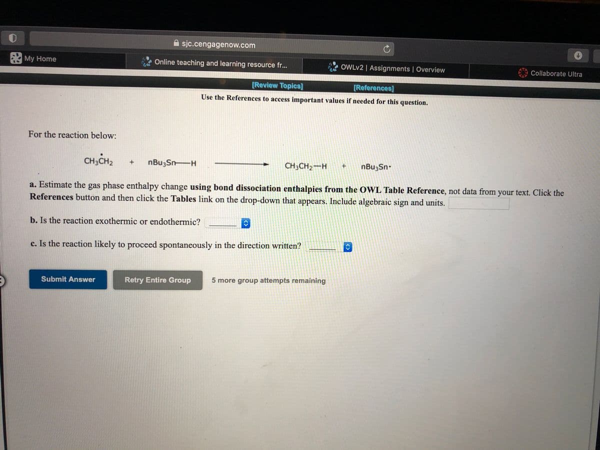 A sjc.cengagenow.com
My Home
Online teaching and learning resource fr..
OWLV2 | Assignments | Overview
Collaborate Ultra
[Review Topics]
[References]
Use the References to access important values if needed for this question.
For the reaction below:
CH;CH2
nBu;Sn-H
CH3CH2-H
nBu;Sn-
a. Estimate the gas phase enthalpy change using bond dissociation enthalpies from the OWL Table Reference, not data from your text. Click the
References button and then click the Tables link on the drop-down that appears. Include algebraic sign and units.
b. Is the reaction exothermic or endothermic?
c. Is the reaction likely to proceed spontaneously in the direction written?
Submit Answer
Retry Entire Group
5 more group attempts remaining
<>
<>
