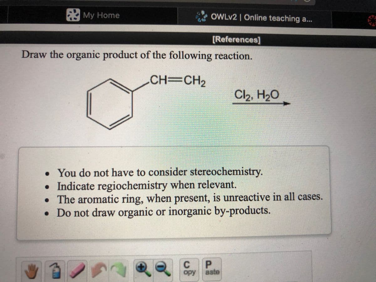 My Home
OWLV2 | Online teaching a..
[References]
Draw the organic product of the following reaction.
CH=CH,
Cl2, H2O
• You do not have to consider stereochemistry.
• Indicate regiochemistry when relevant.
• The aromatic ring, when present, is unreactive in all cases.
• Do not draw organic or inorganic by-products.
C
opy aste
