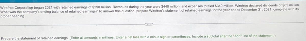Wirefree Corporation began 2021 with retained earnings of $290 million. Revenues during the year were $440 million, and expenses totaled $340 million. Wirefree declared dividends of $62 million.
What was the company's ending balance of retained earnings? To answer this question, prepare Wirefree's statement of retained earnings for the year ended December 31, 2021, complete with its
proper heading.
Prepare the statement of retained earnings. (Enter all amounts in millions. Enter a net loss with a minus sign or parentheses. Include a subtotal after the "Add" line of the statement.)