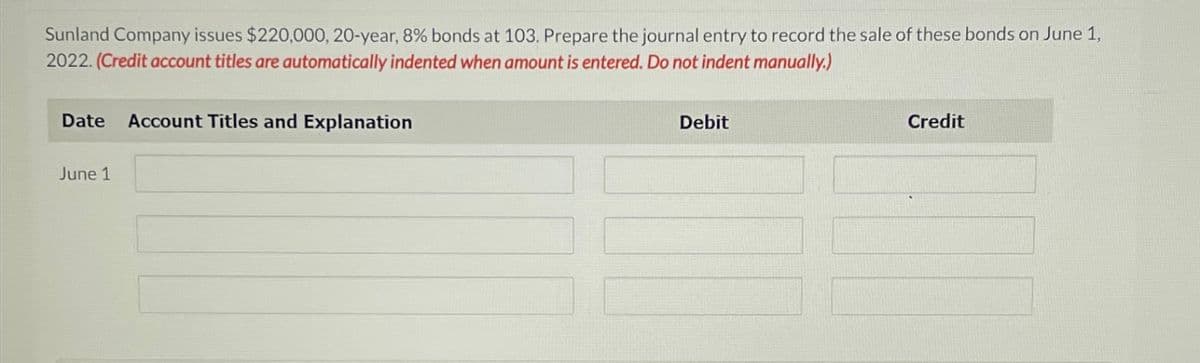 Sunland Company issues $220,000, 20-year, 8% bonds at 103. Prepare the journal entry to record the sale of these bonds on June 1,
2022. (Credit account titles are automatically indented when amount is entered. Do not indent manually.)
Date Account Titles and Explanation
June 1
Debit
Credit