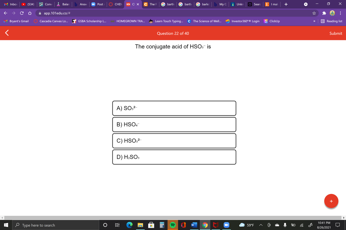 Inbox
(534)
Conve
Balan
b Answ
O Post /
CHEM
101 CI X
C The F
bartle
bartle
barlel
b My Q
Unkn
O Searc
E I mak
app.101edu.co/#
Bryant's Gmail
Cascadia Canvas Lo...
T GSBA Scholarship ..
HOMEGROWN TRA...
Learn Touch Typing...
C The Science of Well...
Investor360° ® Login
ClickUp
Reading list
>>
Question 22 of 40
Submit
The conjugate acid of HSO:- is
A) SO;2-
B) HSO.-
C) HSO;?-
D) H2SO3
10:41 PM
e Type here to search
59°F
后
W
8/26/2021
(8)
