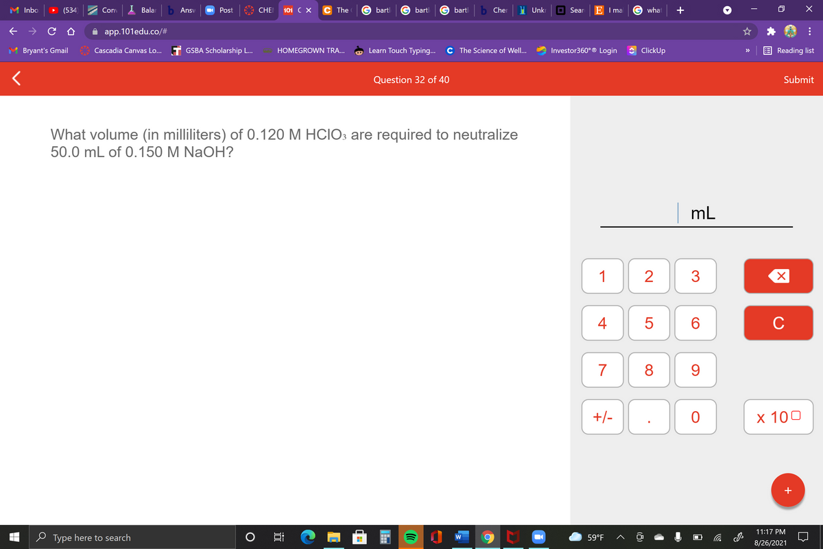 Inbo
(534)
Conv
I Balar
b Ansv
Post
CHE
101 C X
The
bartl
bartl
bartl
Cher
Unkr
O Sear
E I ma
G what
app.101edu.co/#
Bryant's Gmail
Cascadia Canvas Lo... T GSBA Scholarship L...
HOMEGROWN TRA...
Learn Touch Typing...
C The Science of Well...
Investor360° ® Login
ClickUp
Reading list
>>
Question 32 of 40
Submit
What volume (in milliliters) of 0.120 M HCIO3 are required to neutralize
50.0 mL of 0.150 M NaOH?
mL
1
4
C
7
8
9
+/-
х 100
+
11:17 PM
e Type here to search
59°F
后
8/26/2021
LO
(8)
