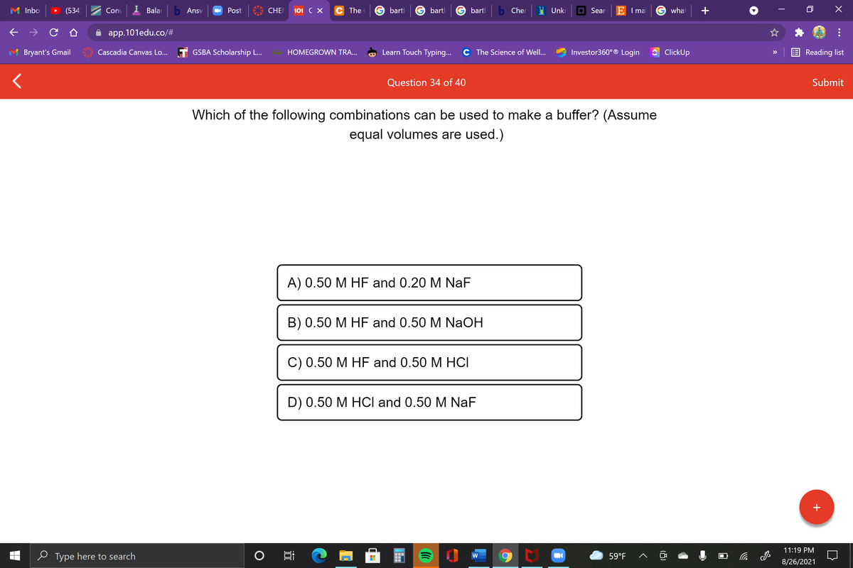 Inbo
(534)
Conv
I Balar
b Ansv
Post
CHE
101 C X
The
bartl
bartl
bartl
Cher
Unkr
O Sear
E I ma
G what
app.101edu.co/#
Bryant's Gmail
Cascadia Canvas Lo... T GSBA Scholarship L...
HOMEGROWN TRA...
Learn Touch Typing...
C The Science of Well...
Investor360° ® Login
ClickUp
Reading list
>>
Question 34 of 40
Submit
Which of the following combinations can be used to make a buffer? (Assume
equal volumes are used.)
A) 0.50 M HF and 0.20 M NaF
B) 0.50 M HF and 0.50 M NaOH
С) 0.50 М HF and 0.50 M HСІ
D) 0.50 M HOCI and 0.50 M NaF
+
11:19 PM
e Type here to search
59°F
后
8/26/2021
(8)
