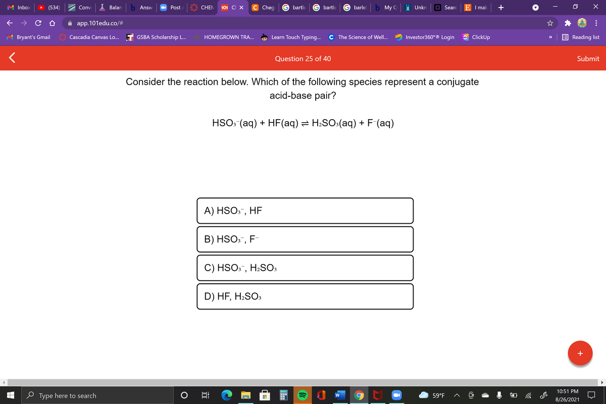 Inbox
(534)
Conve
Balan
b Answ
O Post /
CHEM
101 CI X
C Cheg
bartle
bartle
barlel
b My Q
Unkn
O Searc
E I mak
app.101edu.co/#
Bryant's Gmail
Cascadia Canvas Lo... T GSBA Scholarship L...
HOMEGROWN TRA...
Learn Touch Typing...
C The Science of Well...
Investor360° ® Login
ClickUp
Reading list
>>
Question 25 of 40
Submit
Consider the reaction below. Which of the following species represent a conjugate
acid-base pair?
HSO: (aq) + HF(aq) = H2SO:(aq) + F-(aq)
A) HSO3¯, HF
B) HSO3, F-
C) HSO3, H2SO3
D) HF, H2SO:
10:51 PM
e Type here to search
59°F
小
W
8/26/2021
(8)
