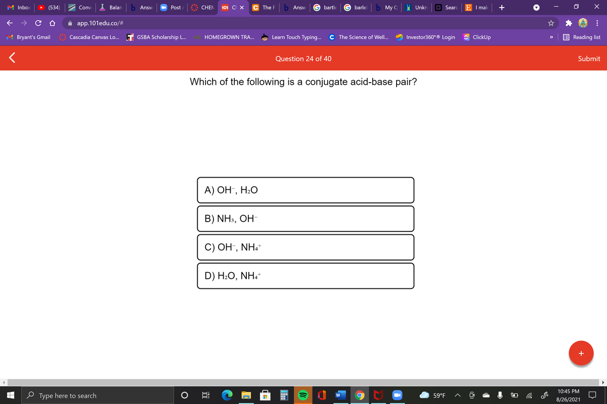 Inbox
(534)
Conve
Balan
b Answ
O Post /
CHEM
101 CI X
C The F
b Answ
bartle
barlel
b My Q
Unkn
O Searc
E I mak
app.101edu.co/#
Bryant's Gmail
Cascadia Canvas Lo... T GSBA Scholarship L...
HOMEGROWN TRA...
Learn Touch Typing...
C The Science of Well...
Investor360° ® Login
ClickUp
Reading list
>>
Question 24 of 40
Submit
Which of the following is a conjugate acid-base pair?
А) ОН, Н.О
B) NH3, OH-
C) OH, NH.
D) H2O, NH.
10:45 PM
e Type here to search
59°F
后
W
8/26/2021
(8)
