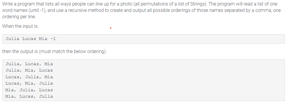 Write a program that lists all ways people can line up for a photo (all permutations of a list of Strings). The program will read a list of one
word names (until -1), and use a recursive method to create and output all possible orderings of those names separated by a comma, one
ordering per line.
When the input is:
Julia Lucas Mia -1
then the output is (must match the below ordering):
Julia, Lucas, Mia
Julia, Mia, Lucas
Lucas, Julia, Mia
Lucas, Mia, Julia
Mia, Julia, Lucas
Mia, Lucas, Julia