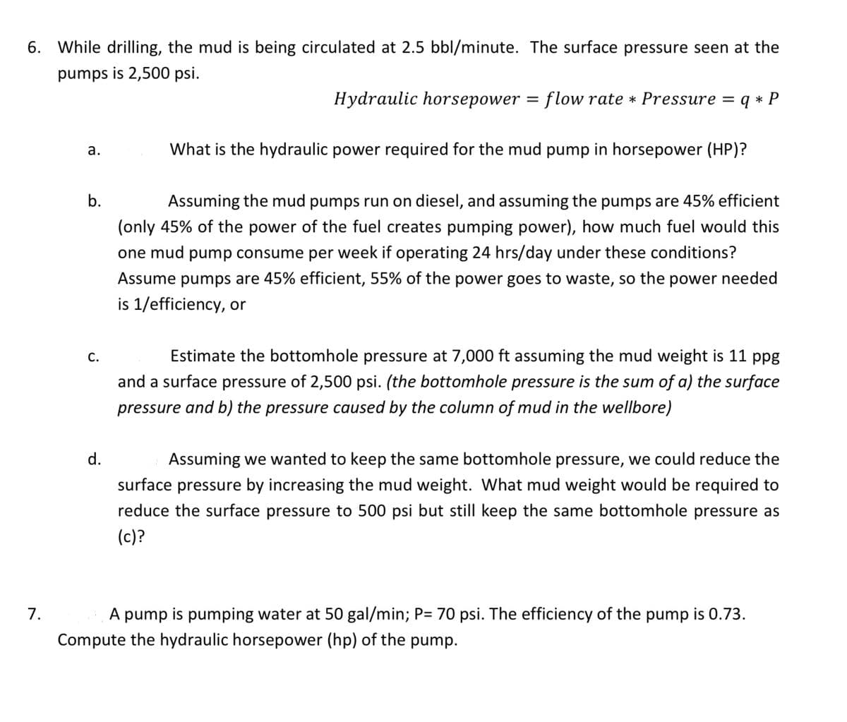 6. While drilling, the mud is being circulated at 2.5 bbl/minute. The surface pressure seen at the
pumps is 2,500 psi.
Hydraulic horsepower = flow rate * Pressure = q* P
7.
a.
b.
d.
What is the hydraulic power required for the mud pump in horsepower (HP)?
Assuming the mud pumps run on diesel, and assuming the pumps are 45% efficient
(only 45% of the power of the fuel creates pumping power), how much fuel would this
one mud pump consume per week if operating 24 hrs/day under these conditions?
Assume pumps are 45% efficient, 55% of the power goes to waste, so the power needed
is 1/efficiency, or
Estimate the bottomhole pressure at 7,000 ft assuming the mud weight is 11 ppg
and a surface pressure of 2,500 psi. (the bottomhole pressure is the sum of a) the surface
pressure and b) the pressure caused by the column of mud in the wellbore)
Assuming we wanted to keep the same bottomhole pressure, we could reduce the
surface pressure by increasing the mud weight. What mud weight would be required to
reduce the surface pressure to 500 psi but still keep the same bottomhole pressure as
(c)?
A pump is pumping water at 50 gal/min; P= 70 psi. The efficiency of the pump is 0.73.
Compute the hydraulic horsepower (hp) of the pump.