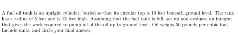 A fuel oil tank is an upright cylinder, buried so that its circular top is 10 feet beneath ground level. The tank
has a radius of 5 feet and is 15 feet high. Assuming that the fuel tank is full, set up and evaluate an integral
that gives the work required to pump all of the oil up to ground level. Oil weighs 50 pounds per cubic foot.
Include units, and circle your final answer.
