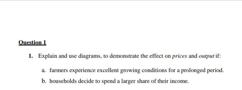 Question 1
1. Explain and use diagrams, to demonstrate the effect on prices and output if:
a. farmers experience excellent growing conditions for a prolonged period.
b. households decide to spend a larger share of their income.
