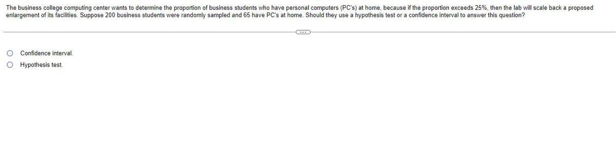 The business college computing center wants to determine the proportion of business students who have personal computers (PC's) at home, because if the proportion exceeds 25%, then the lab will scale back a proposed
enlargement of its facilities. Suppose 200 business students were randomly sampled and 65 have PC's at home. Should they use a hypothesis test or a confidence interval to answer this question?
O Confidence interval.
O Hypothesis test.