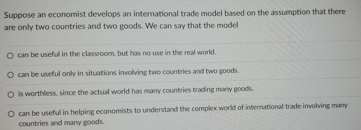 Suppose an economist develops an international trade model based on the assumption that there
are only two countries and two goods. We can say that the model
can be useful in the classroom, but has no use in the real world.
can be useful only in situations involving two countries and two goods.
O is worthless, since the actual world has many countries trading many goods.
can be useful in helping economists to understand the complex world of international trade involving many
countries and many goods.