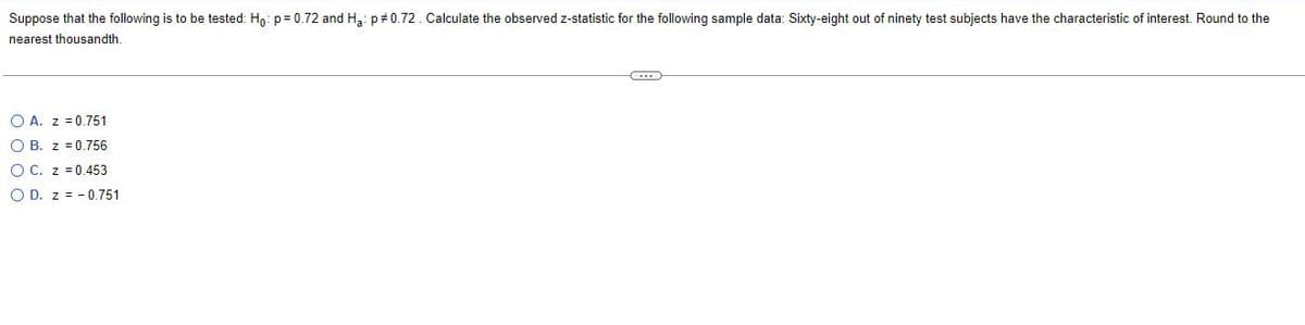 Suppose that the following is to be tested: Ho: p=0.72 and Ha: p=0.72. Calculate the observed z-statistic for the following sample data: Sixty-eight out of ninety test subjects have the characteristic of interest. Round to the
nearest thousandth.
OA. z = 0.751
O B. z = 0.756
OC. z = 0.453
O D. z = -0.751