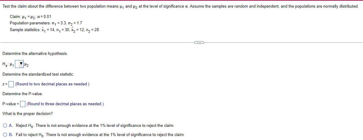 Test the claim about the difference between two population means μ₁ and μ₂ at the level of significance a. Assume the samples are random and independent, and the populations are normally distributed.
Claim: ₁ = ₂; x = 0.01
Population parameters: 0₁ = 3.3, 0₂ = 1.7
Sample statistics: x₁ = 14, n₁ = 30, x₂ = 12, n₂ = 28
(...)
Determine the alternative hypothesis.
Ha: ₁ 1₂
Determine the standardized test statistic.
z = (Round to two decimal places as needed.)
Determine the P-value.
P-value=
(Round to three decimal places as needed.)
What is the proper decision?
O A. Reject Ho. There is not enough evidence at the 1% level of significance to reject the claim.
O B. Fail to reject Ho. There is not enough evidence at the 1% level of significance to reject the claim.