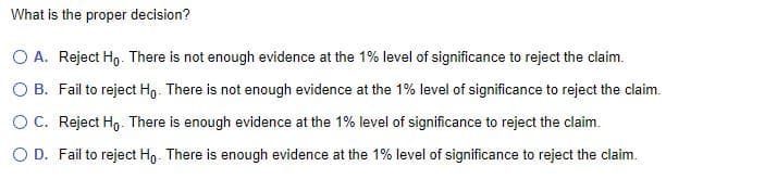 What is the proper decision?
O A. Reject Ho. There is not enough evidence at the 1% level of significance to reject the claim.
O B. Fail to reject Ho. There is not enough evidence at the 1% level of significance to reject the claim.
OC. Reject Ho. There is enough evidence at the 1% level of significance to reject the claim.
O D. Fail to reject Ho. There is enough evidence at the 1% level of significance to reject the claim.