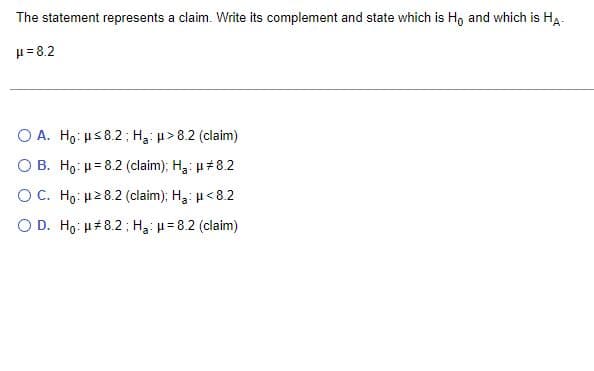 The statement represents a claim. Write its complement and state which is Ho and which is HA-
μ = 8.2
O A. Ho: H≤8.2; Ha: μ> 8.2 (claim)
O B. Ho: H=8.2 (claim); Ha: μ#8.2
OC. Ho: μ28.2 (claim); Ha: μ<8.2
O D. Ho: μ#8.2; Ha: μ = 8.2 (claim)