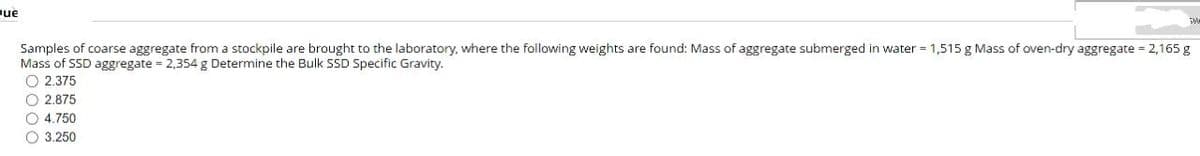 Que
Samples of coarse aggregate from a stockpile are brought to the laboratory, where the following weights are found: Mass of aggregate submerged in water = 1,515 g Mass of oven-dry aggregate = 2,165 g
Mass of SSD aggregate = 2,354 g Determine the Bulk SSD Specific Gravity.
2.375
2.875
O4.750
3.250