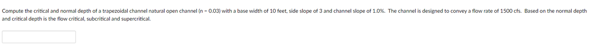 Compute the critical and normal depth of a trapezoidal channel natural open channel (n = 0.03) with a base width of 10 feet, side slope of 3 and channel slope of 1.0%. The channel is designed to convey a flow rate of 1500 cfs. Based on the normal depth
and critical depth is the flow critical, subcritical and supercritical.