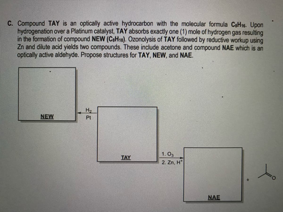 C. Compound TAY is an optically active hydrocarbon with the molecular formula CaH16. Upon
hydrogenation over a Platinum catalyst, TAY absorbs exactly one (1) mole of hydrogen gas resulting
in the formation of compound NEW (CsH18). Özonolysis of TAY followed by reductive workup using
Zn and dilute acid yields two compounds. These include acetone and compound NAE which is an
optically active aldehyde. Propose structures for TAY, NEW, and NAE.
H2
NEW
Pt
1. O3
TAY
2. Zn, H*
NAE
