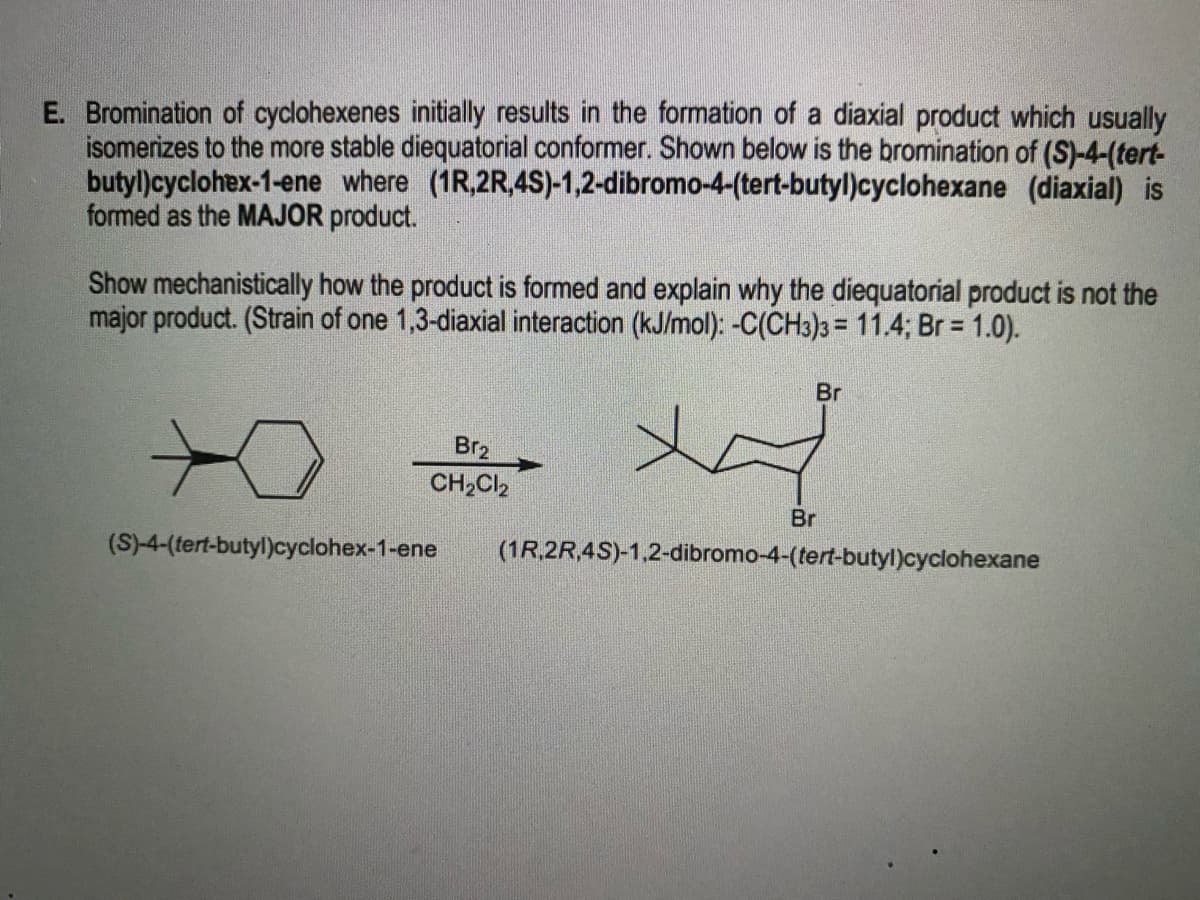 E. Bromination of cyclohexenes initially results in the formation of a diaxial product which usually
isomerizes to the more stable diequatorial conformer. Shown below is the bromination of (S)-4-(tert-
butyl)cyclohex-1-ene where (1R,2R,4S)-1,2-dibromo-4-(tert-butyl)cyclohexane (diaxial) is
formed as the MAJOR product.
Show mechanistically how the product is formed and explain why the diequatorial product is not the
major product. (Strain of one 1,3-diaxial interaction (kJ/mol): -C(CH3)3 = 11.4; Br = 1.0).
Br
Br2
CH,Cl2
Br
(S)-4-(tert-butyl)cyclohex-1-ene
(1R.2R,4S)-1,2-dibromo-4-(tert-butyl)cyclohexane
